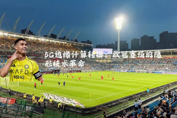5G边缘计算转播：欧冠赛场的隐形技术革命
