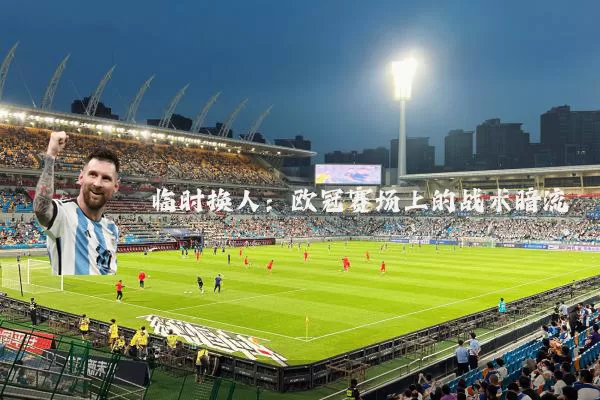 临时换人：欧冠赛场上的战术暗流