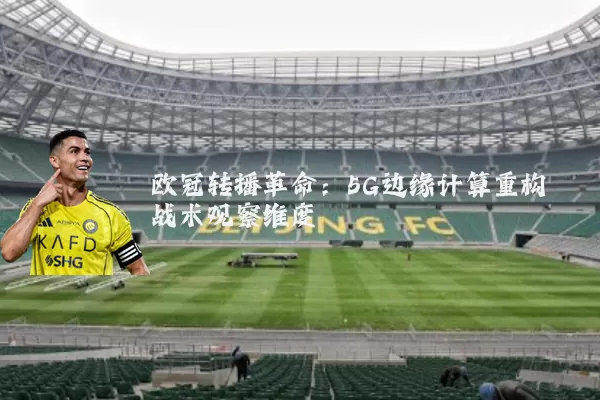 欧冠转播革命：5G边缘计算重构战术观察维度